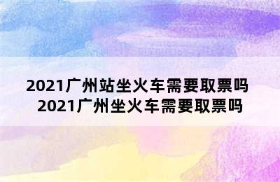 2021广州站坐火车需要取票吗 2021广州坐火车需要取票吗